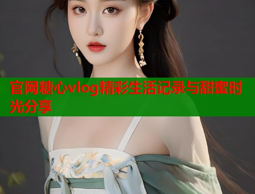 官网糖心vlog精彩生活记录与甜蜜时光分享