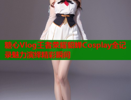 糖心Vlog王者荣耀貂蝉Cosplay全记录魅力演绎精彩瞬间