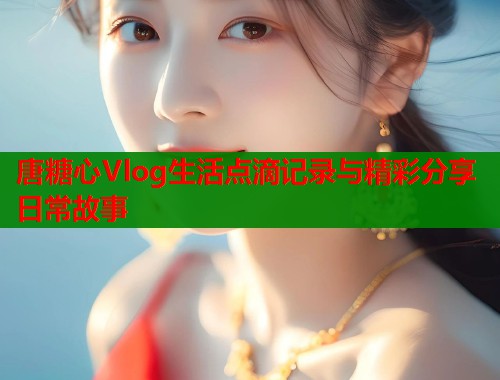 唐糖心Vlog生活点滴记录与精彩分享日常故事