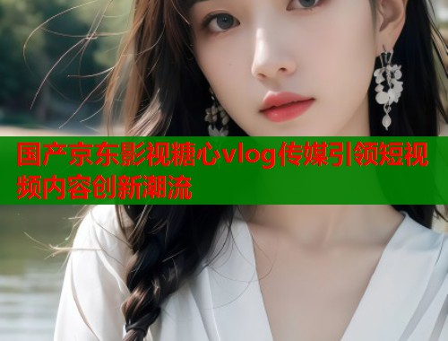 国产京东影视糖心vlog传媒引领短视频内容创新潮流