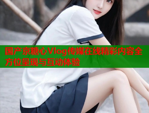 国产京糖心Vlog传媒在线精彩内容全方位呈现与互动体验