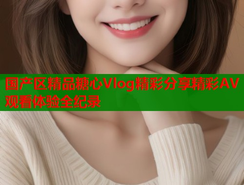国产区精品糖心Vlog精彩分享精彩AV观看体验全纪录
