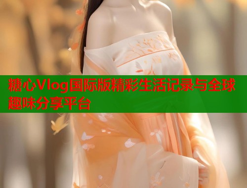 糖心Vlog国际版精彩生活记录与全球趣味分享平台