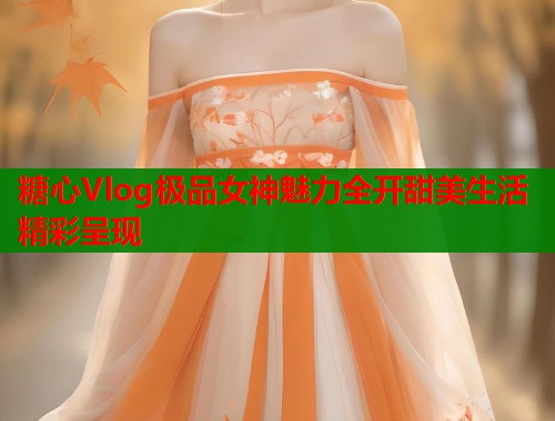 糖心Vlog极品女神魅力全开甜美生活精彩呈现