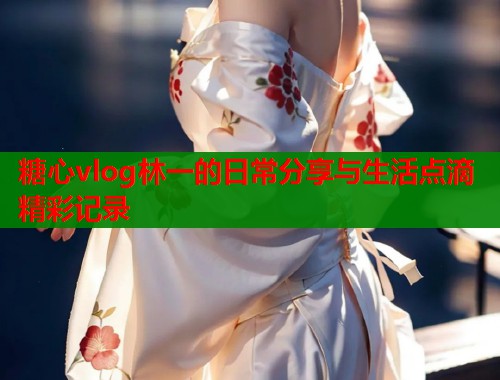 糖心vlog林一的日常分享与生活点滴精彩记录 糖心vlog林一的日常分享与生活点滴精彩记录