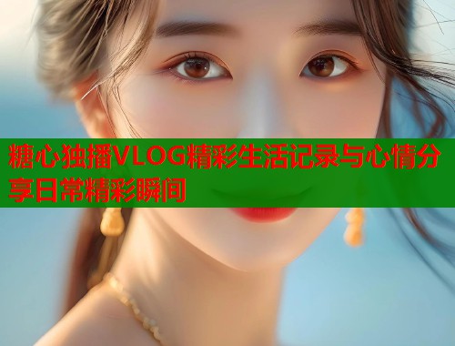糖心独播VLOG精彩生活记录与心情分享日常精彩瞬间