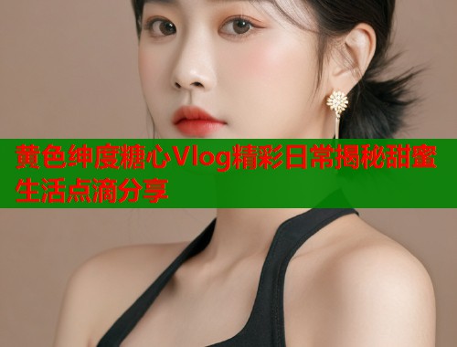 黄色绅度糖心Vlog精彩日常揭秘甜蜜生活点滴分享