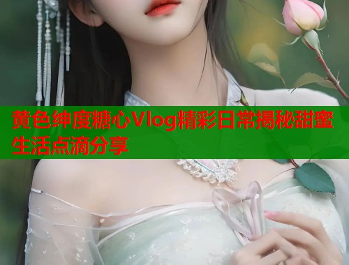 黄色绅度糖心Vlog精彩日常揭秘甜蜜生活点滴分享 黄色绅度糖心Vlog精彩日常揭秘甜蜜生活点滴分享