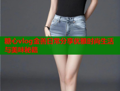 糖心vlog金善日常分享优雅时尚生活与美味秘籍