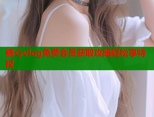 糖心vlog免费会员获取攻略轻松享特权